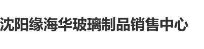 男人用鸡鸡操女人逼的视频又黄又爽沈阳缘海华玻璃制品销售中心